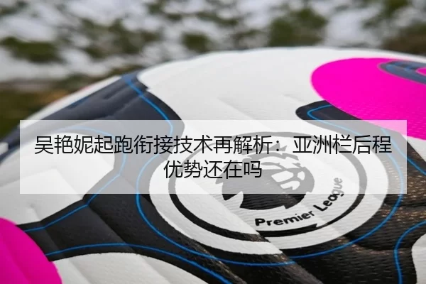 吴艳妮起跑衔接技术再解析：亚洲栏后程优势还在吗