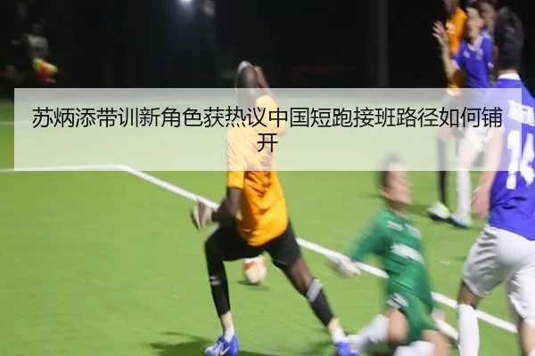 苏炳添带训新角色获热议中国短跑接班路径如何铺开