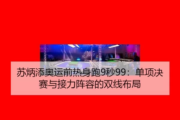 苏炳添奥运前热身跑9秒99：单项决赛与接力阵容的双线布局
